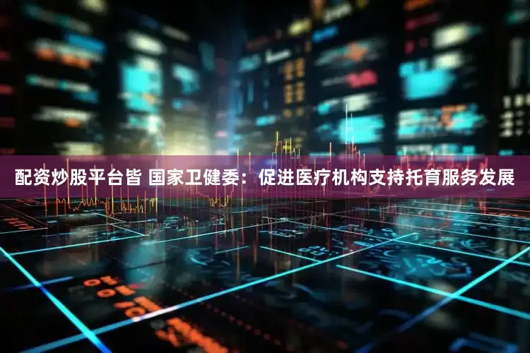 配资炒股平台皆 国家卫健委：促进医疗机构支持托育服务发展
