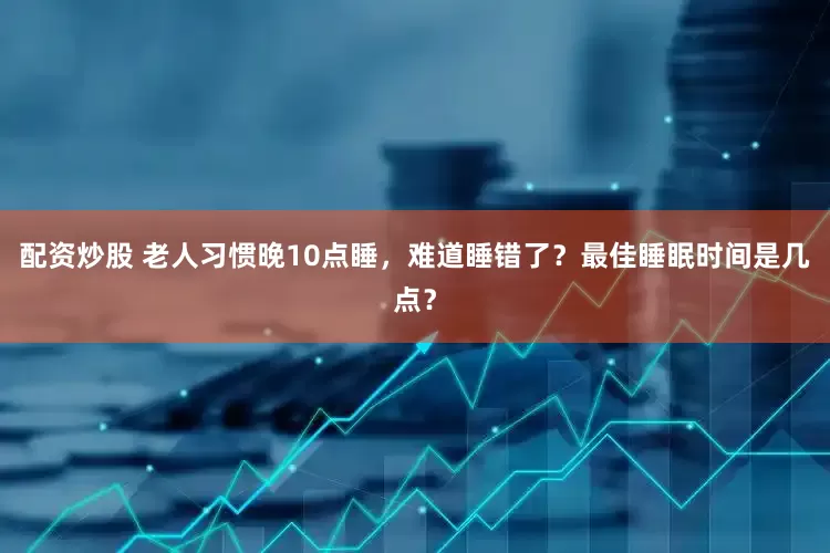配资炒股 老人习惯晚10点睡，难道睡错了？最佳睡眠时间是几点？
