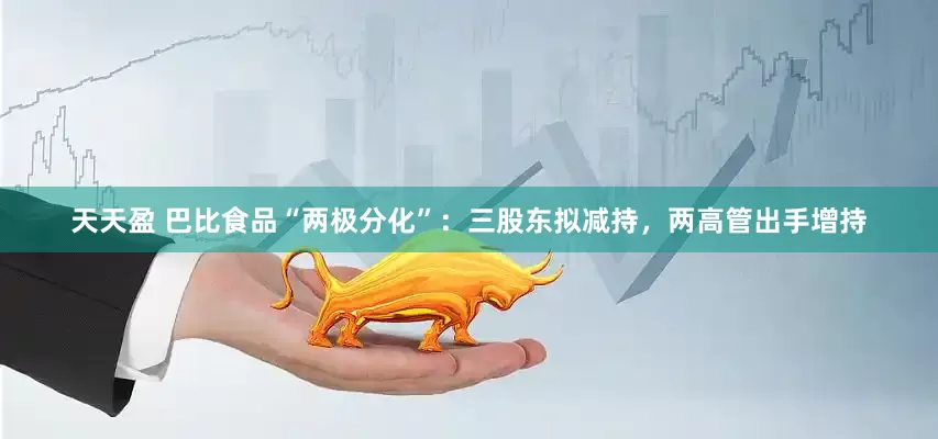 天天盈 巴比食品“两极分化”：三股东拟减持，两高管出手增持