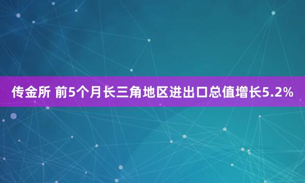 传金所 前5个月长三角地区进出口总值增长5.2%