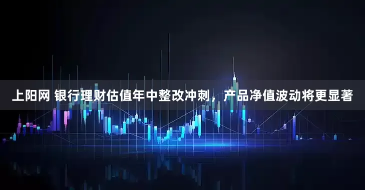 上阳网 银行理财估值年中整改冲刺，产品净值波动将更显著