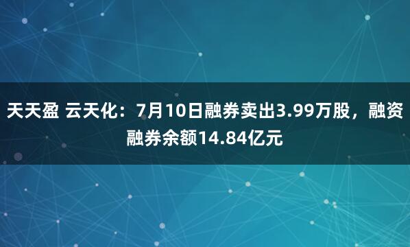 天天盈 云天化：7月10日融券卖出3.99万股，融资融券余额14.84亿元
