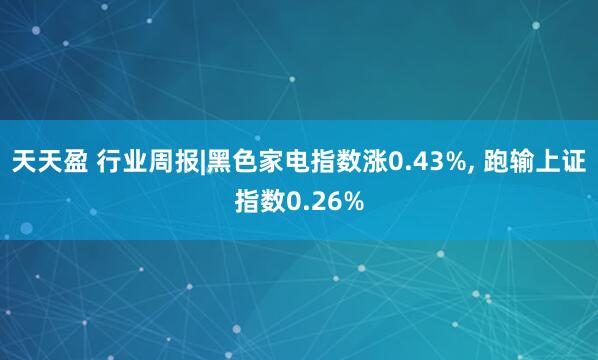 天天盈 行业周报|黑色家电指数涨0.43%, 跑输上证指数0.26%