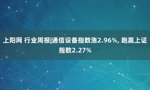 上阳网 行业周报|通信设备指数涨2.96%, 跑赢上证指数2.27%