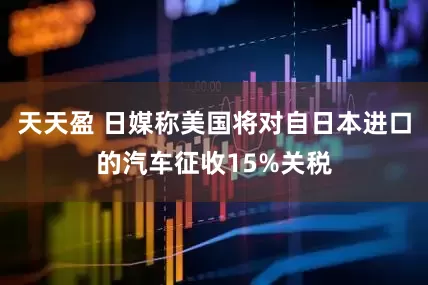 天天盈 日媒称美国将对自日本进口的汽车征收15%关税