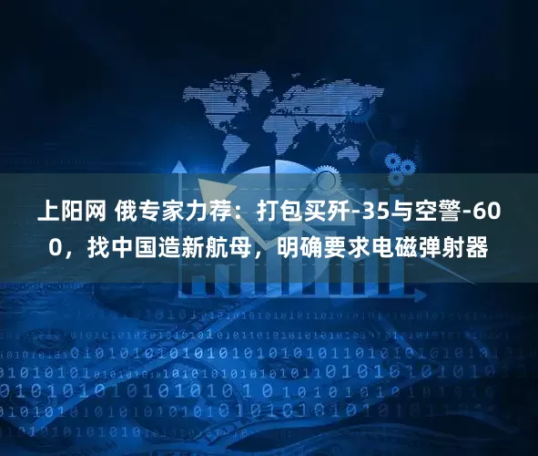 上阳网 俄专家力荐：打包买歼-35与空警-600，找中国造新航母，明确要求电磁弹射器