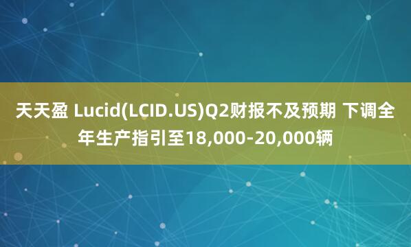 天天盈 Lucid(LCID.US)Q2财报不及预期 下调全年生产指引至18,000-20,000辆