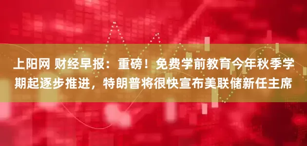上阳网 财经早报：重磅！免费学前教育今年秋季学期起逐步推进，特朗普将很快宣布美联储新任主席