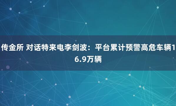 传金所 对话特来电李剑波：平台累计预警高危车辆16.9万辆