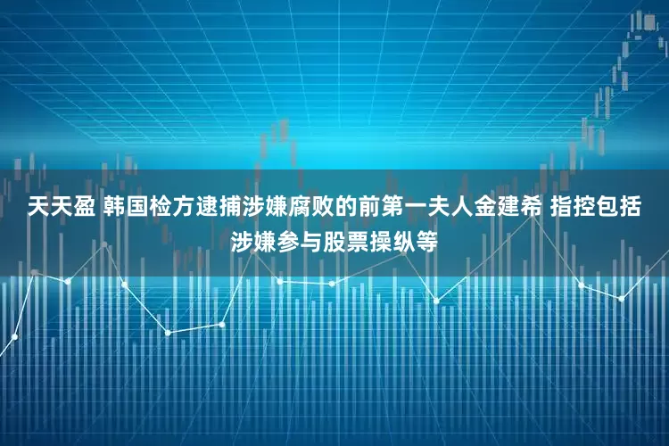 天天盈 韩国检方逮捕涉嫌腐败的前第一夫人金建希 指控包括涉嫌参与股票操纵等