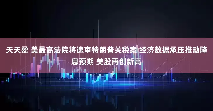 天天盈 美最高法院将速审特朗普关税案 经济数据承压推动降息预期 美股再创新高