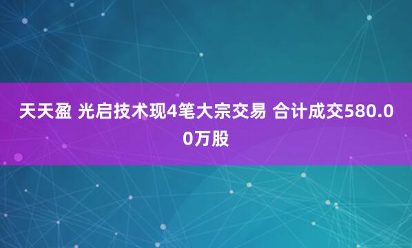 天天盈 光启技术现4笔大宗交易 合计成交580.00万股