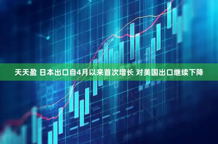 天天盈 日本出口自4月以来首次增长 对美国出口继续下降