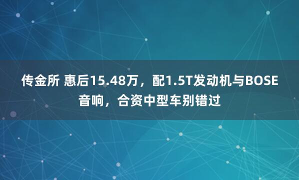 传金所 惠后15.48万,配1.5T发动机与BOSE音响,合资中型车别错过