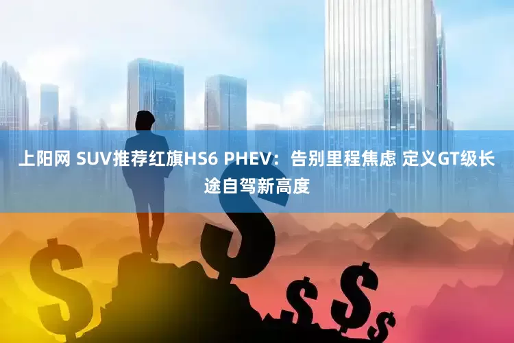 上阳网 SUV推荐红旗HS6 PHEV：告别里程焦虑 定义GT级长途自驾新高度
