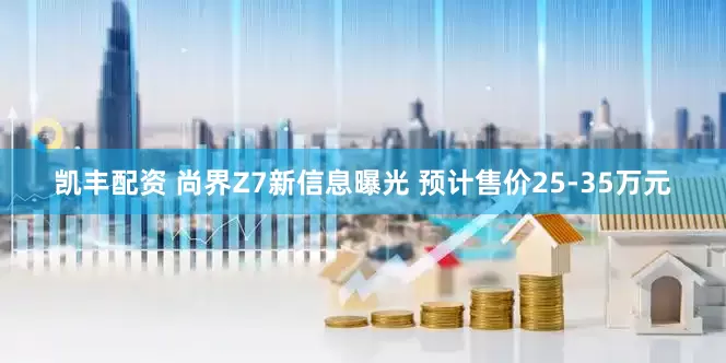 凯丰配资 尚界Z7新信息曝光 预计售价25-35万元