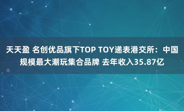 天天盈 名创优品旗下TOP TOY递表港交所:中国规模最大潮玩集合品牌 去年收入35.87亿
