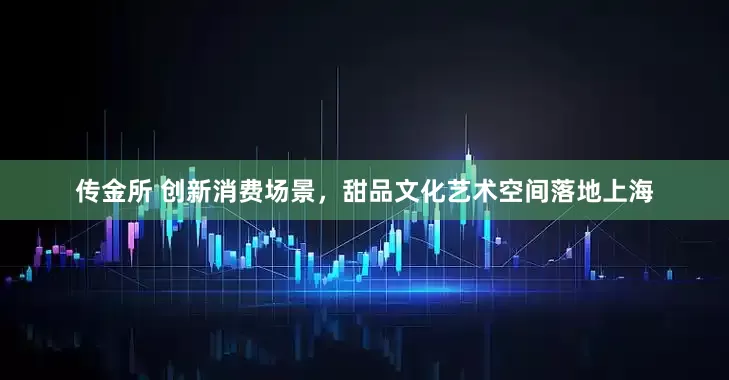 传金所 创新消费场景，甜品文化艺术空间落地上海