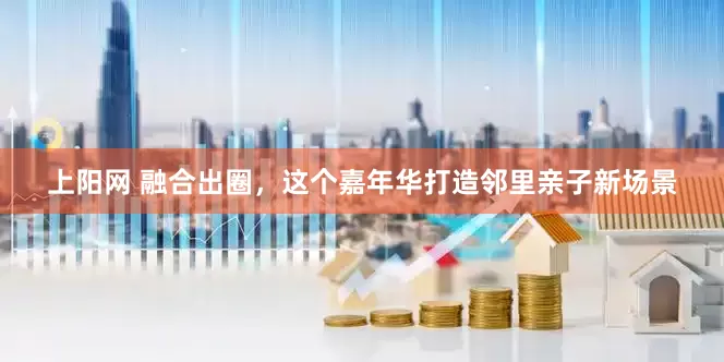 上阳网 融合出圈，这个嘉年华打造邻里亲子新场景