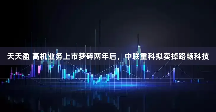 天天盈 高机业务上市梦碎两年后，中联重科拟卖掉路畅科技